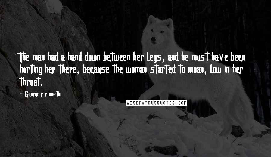 George R R Martin Quotes: The man had a hand down between her legs, and he must have been hurting her there, because the woman started to moan, low in her throat.