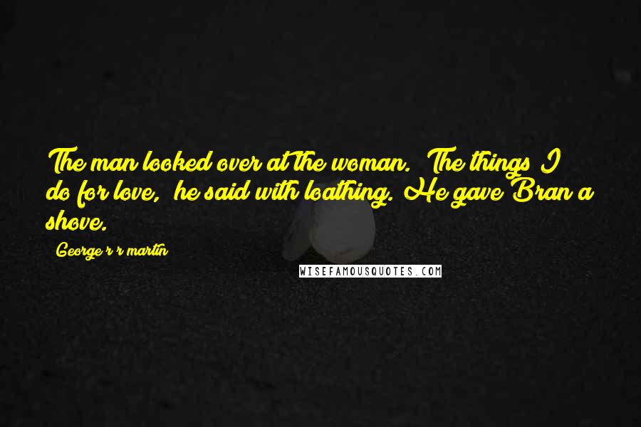 George R R Martin Quotes: The man looked over at the woman. "The things I do for love," he said with loathing. He gave Bran a shove.