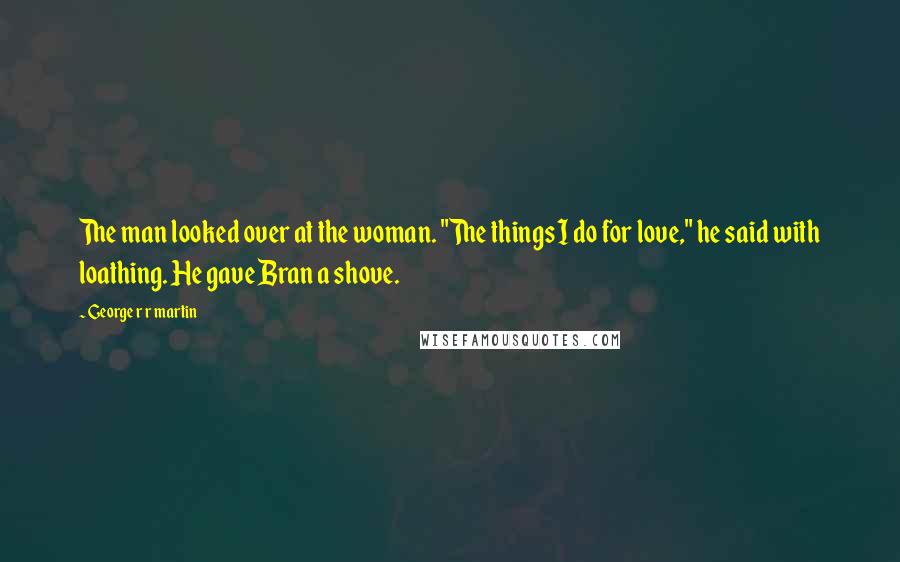 George R R Martin Quotes: The man looked over at the woman. "The things I do for love," he said with loathing. He gave Bran a shove.