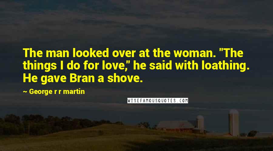 George R R Martin Quotes: The man looked over at the woman. "The things I do for love," he said with loathing. He gave Bran a shove.