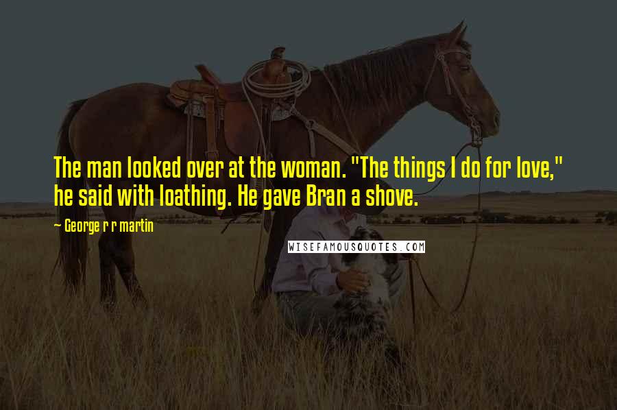 George R R Martin Quotes: The man looked over at the woman. "The things I do for love," he said with loathing. He gave Bran a shove.