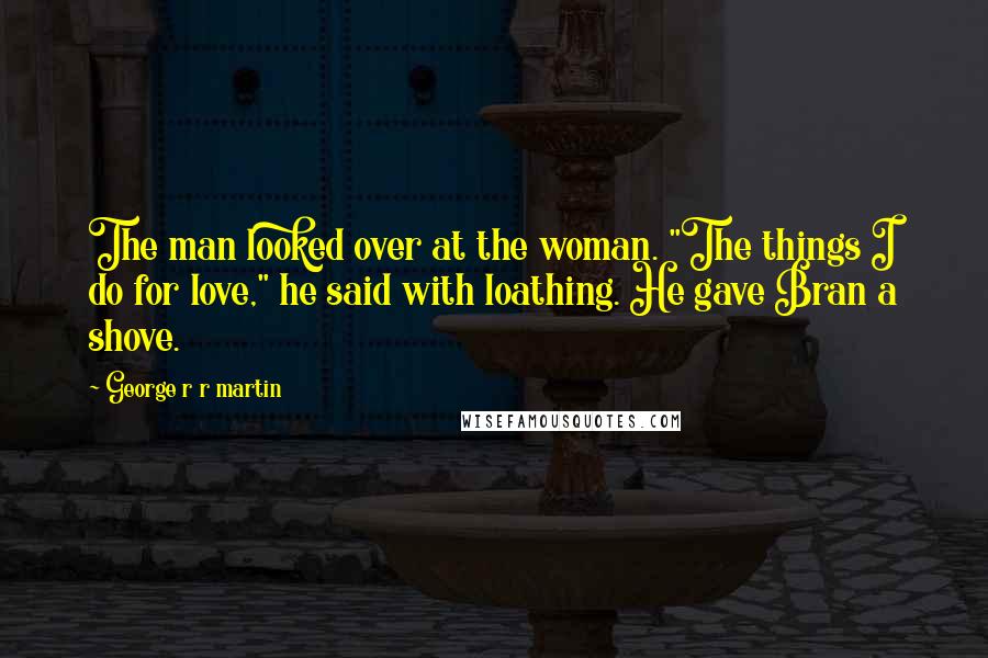 George R R Martin Quotes: The man looked over at the woman. "The things I do for love," he said with loathing. He gave Bran a shove.