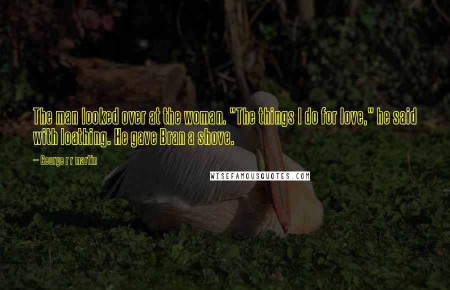 George R R Martin Quotes: The man looked over at the woman. "The things I do for love," he said with loathing. He gave Bran a shove.