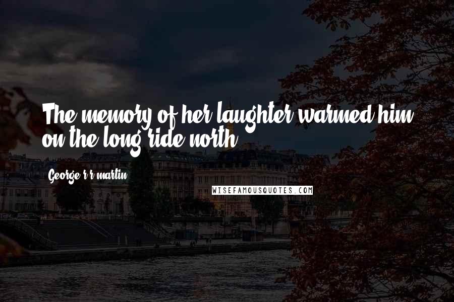 George R R Martin Quotes: The memory of her laughter warmed him on the long ride north.