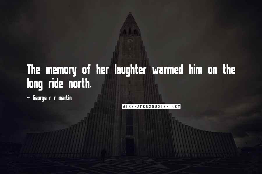 George R R Martin Quotes: The memory of her laughter warmed him on the long ride north.