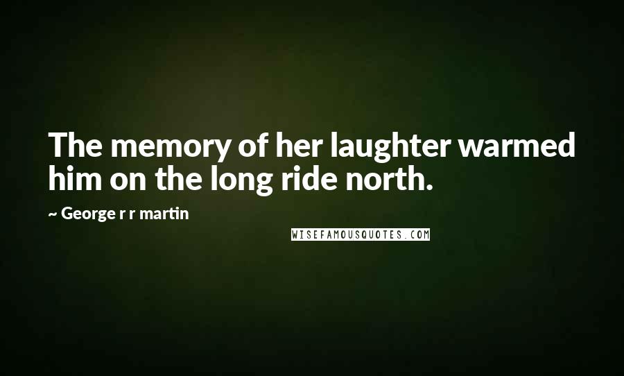 George R R Martin Quotes: The memory of her laughter warmed him on the long ride north.