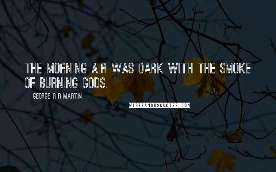 George R R Martin Quotes: The morning air was dark with the smoke of burning gods.