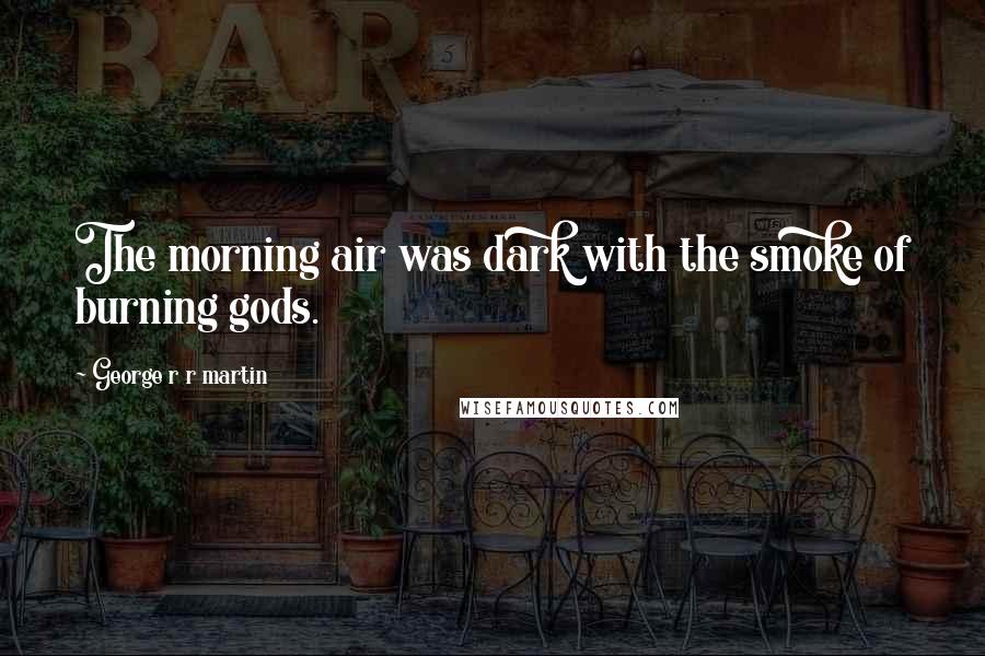 George R R Martin Quotes: The morning air was dark with the smoke of burning gods.