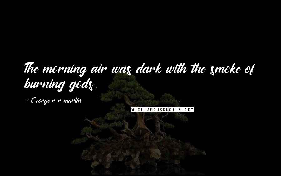 George R R Martin Quotes: The morning air was dark with the smoke of burning gods.