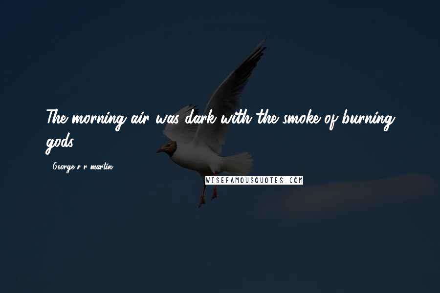 George R R Martin Quotes: The morning air was dark with the smoke of burning gods.