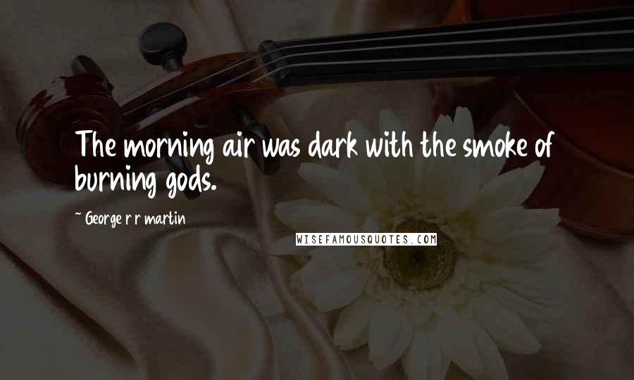 George R R Martin Quotes: The morning air was dark with the smoke of burning gods.