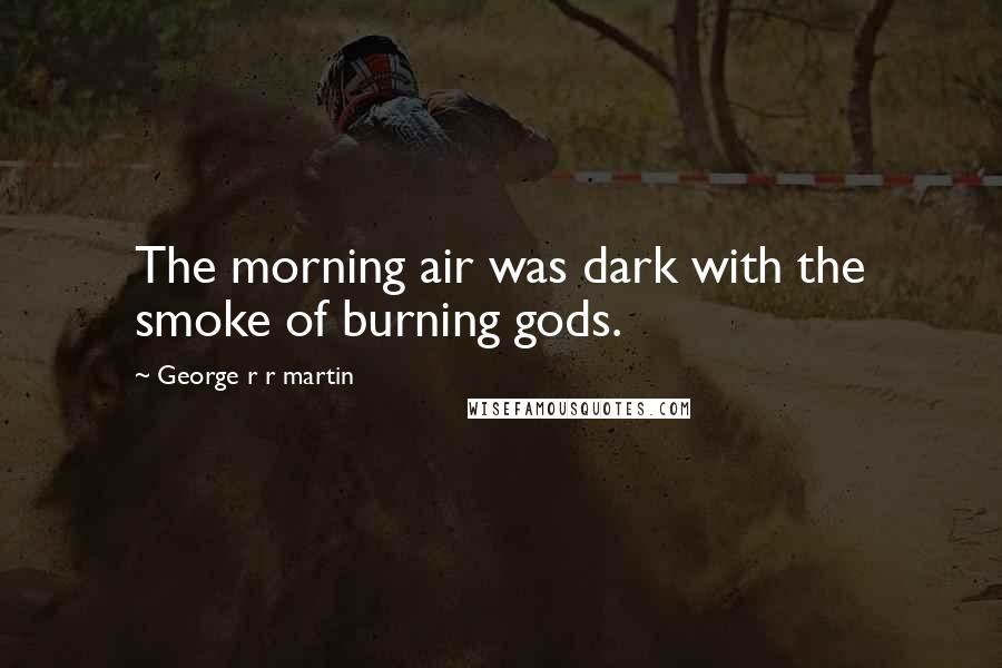 George R R Martin Quotes: The morning air was dark with the smoke of burning gods.