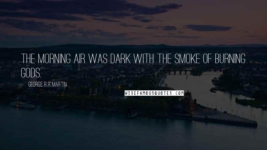 George R R Martin Quotes: The morning air was dark with the smoke of burning gods.