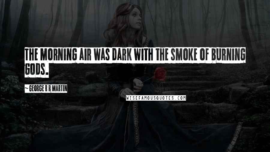 George R R Martin Quotes: The morning air was dark with the smoke of burning gods.