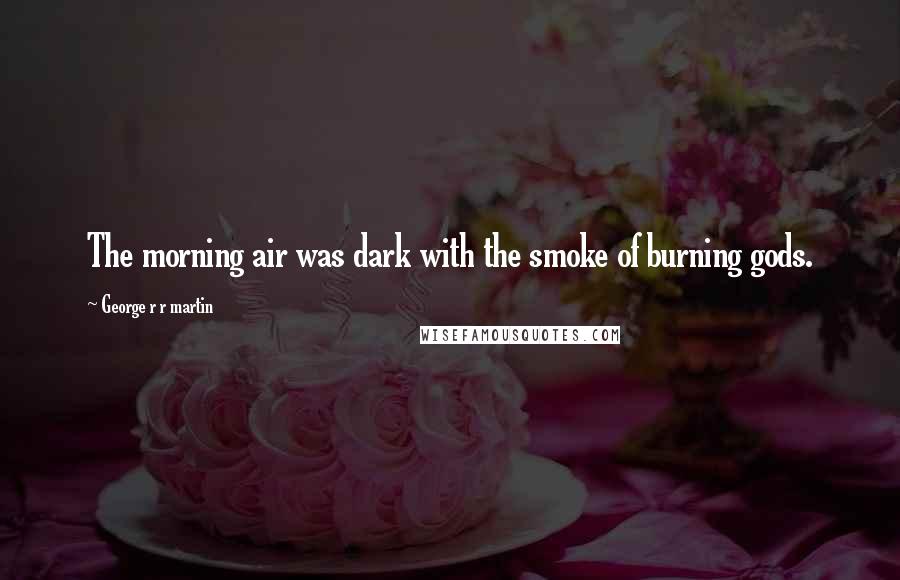 George R R Martin Quotes: The morning air was dark with the smoke of burning gods.