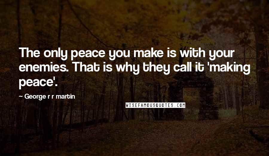 George R R Martin Quotes: The only peace you make is with your enemies. That is why they call it 'making peace'.