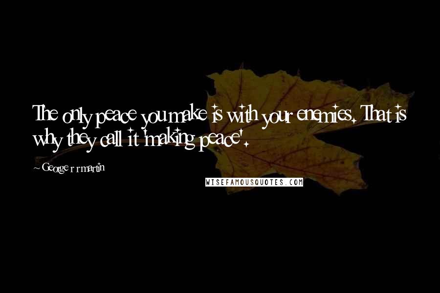 George R R Martin Quotes: The only peace you make is with your enemies. That is why they call it 'making peace'.