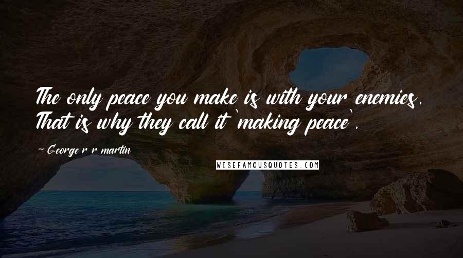 George R R Martin Quotes: The only peace you make is with your enemies. That is why they call it 'making peace'.