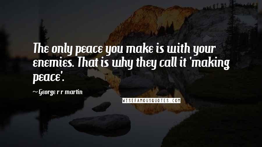 George R R Martin Quotes: The only peace you make is with your enemies. That is why they call it 'making peace'.