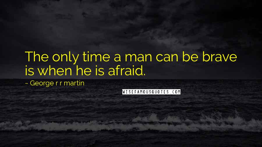 George R R Martin Quotes: The only time a man can be brave is when he is afraid.