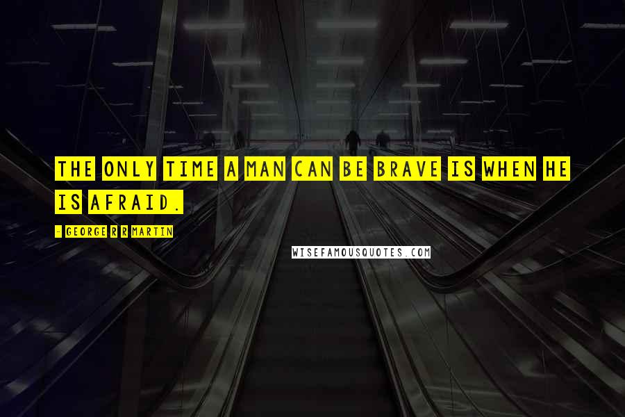 George R R Martin Quotes: The only time a man can be brave is when he is afraid.