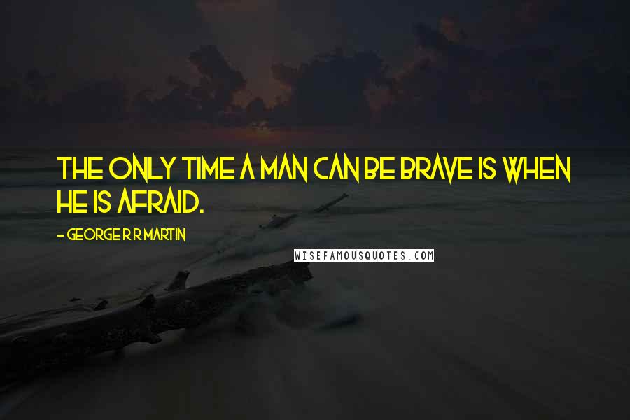 George R R Martin Quotes: The only time a man can be brave is when he is afraid.