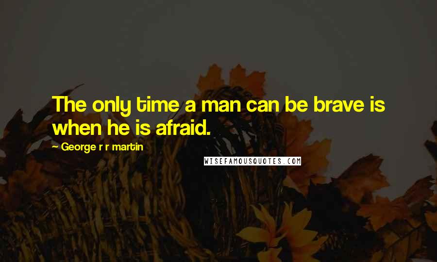 George R R Martin Quotes: The only time a man can be brave is when he is afraid.