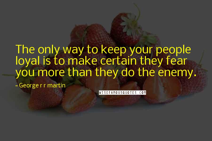 George R R Martin Quotes: The only way to keep your people loyal is to make certain they fear you more than they do the enemy.