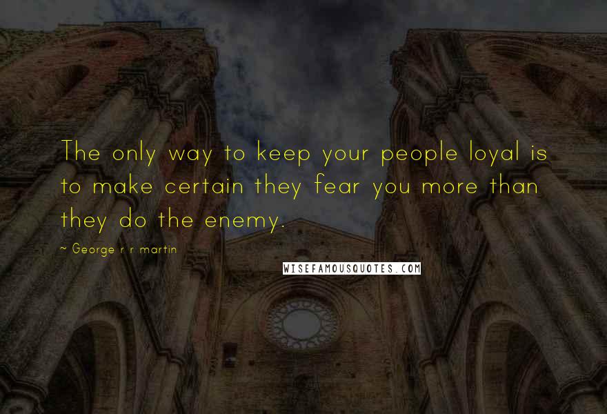 George R R Martin Quotes: The only way to keep your people loyal is to make certain they fear you more than they do the enemy.