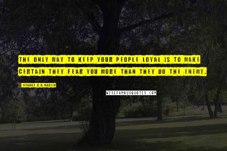 George R R Martin Quotes: The only way to keep your people loyal is to make certain they fear you more than they do the enemy.