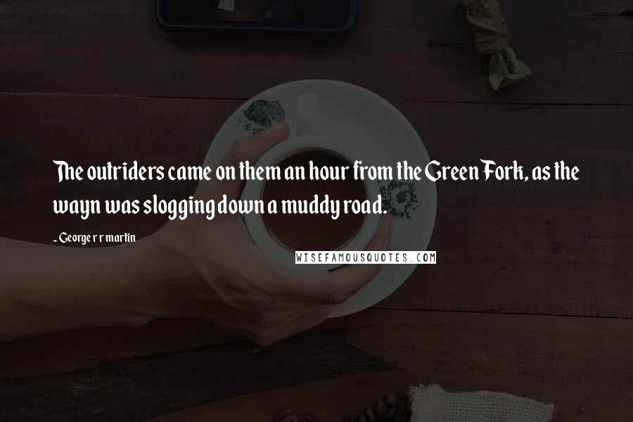 George R R Martin Quotes: The outriders came on them an hour from the Green Fork, as the wayn was slogging down a muddy road.