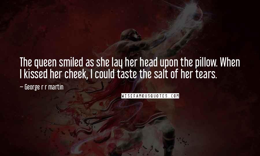 George R R Martin Quotes: The queen smiled as she lay her head upon the pillow. When I kissed her cheek, I could taste the salt of her tears.