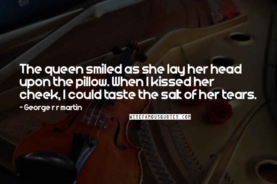 George R R Martin Quotes: The queen smiled as she lay her head upon the pillow. When I kissed her cheek, I could taste the salt of her tears.