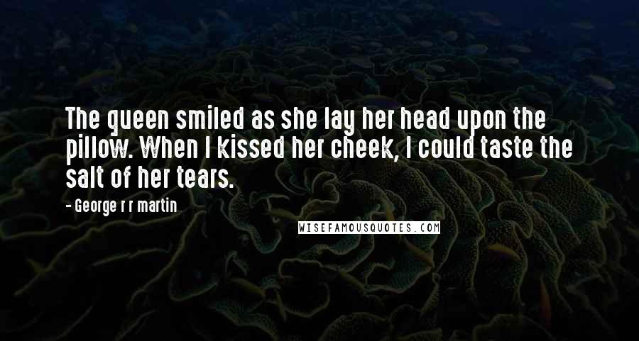 George R R Martin Quotes: The queen smiled as she lay her head upon the pillow. When I kissed her cheek, I could taste the salt of her tears.