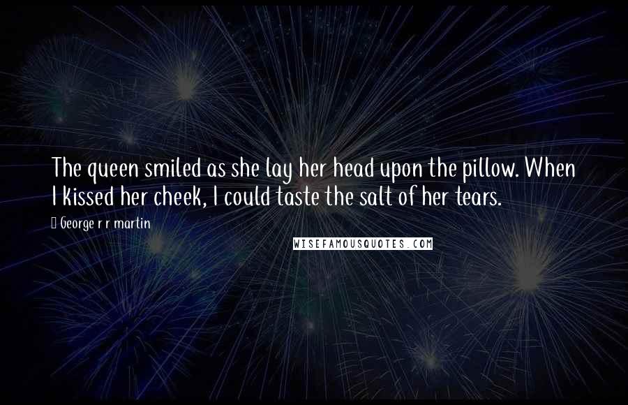 George R R Martin Quotes: The queen smiled as she lay her head upon the pillow. When I kissed her cheek, I could taste the salt of her tears.