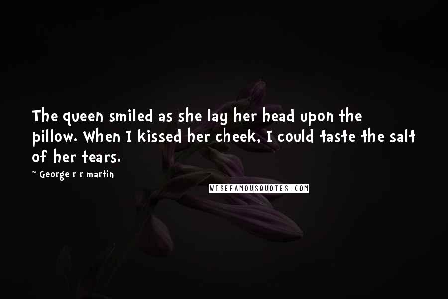 George R R Martin Quotes: The queen smiled as she lay her head upon the pillow. When I kissed her cheek, I could taste the salt of her tears.