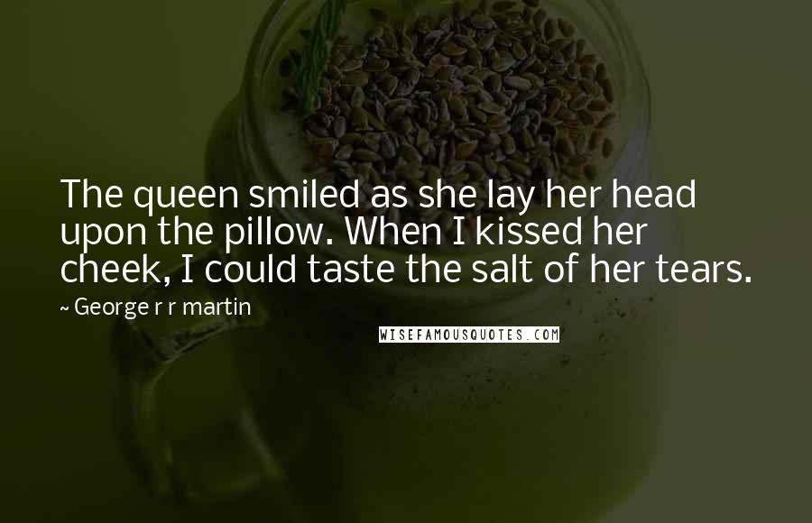 George R R Martin Quotes: The queen smiled as she lay her head upon the pillow. When I kissed her cheek, I could taste the salt of her tears.