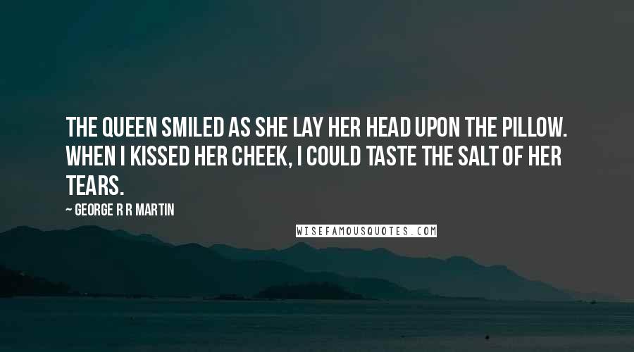 George R R Martin Quotes: The queen smiled as she lay her head upon the pillow. When I kissed her cheek, I could taste the salt of her tears.