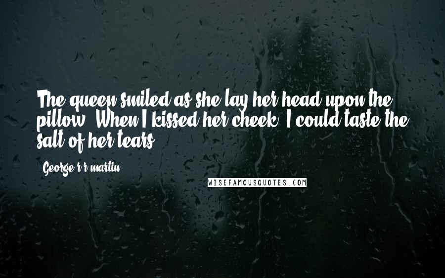 George R R Martin Quotes: The queen smiled as she lay her head upon the pillow. When I kissed her cheek, I could taste the salt of her tears.