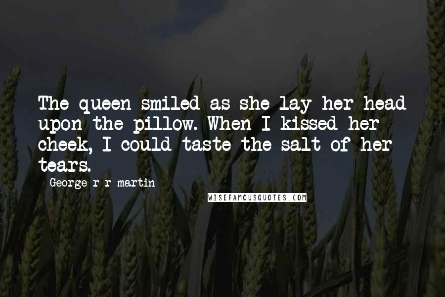 George R R Martin Quotes: The queen smiled as she lay her head upon the pillow. When I kissed her cheek, I could taste the salt of her tears.