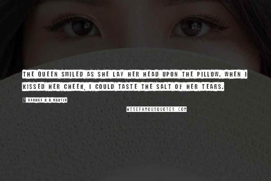 George R R Martin Quotes: The queen smiled as she lay her head upon the pillow. When I kissed her cheek, I could taste the salt of her tears.