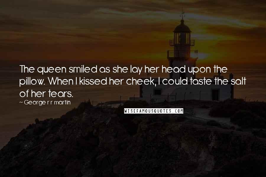 George R R Martin Quotes: The queen smiled as she lay her head upon the pillow. When I kissed her cheek, I could taste the salt of her tears.