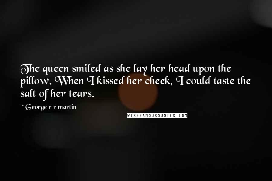 George R R Martin Quotes: The queen smiled as she lay her head upon the pillow. When I kissed her cheek, I could taste the salt of her tears.