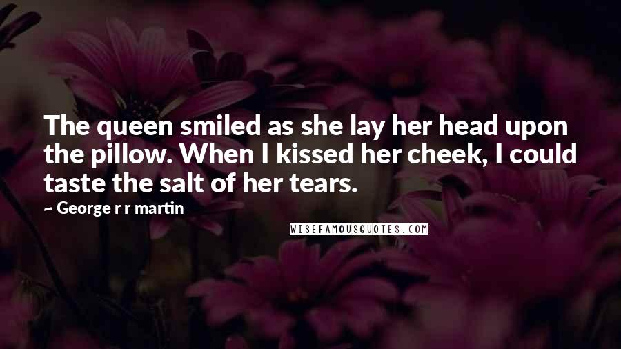 George R R Martin Quotes: The queen smiled as she lay her head upon the pillow. When I kissed her cheek, I could taste the salt of her tears.