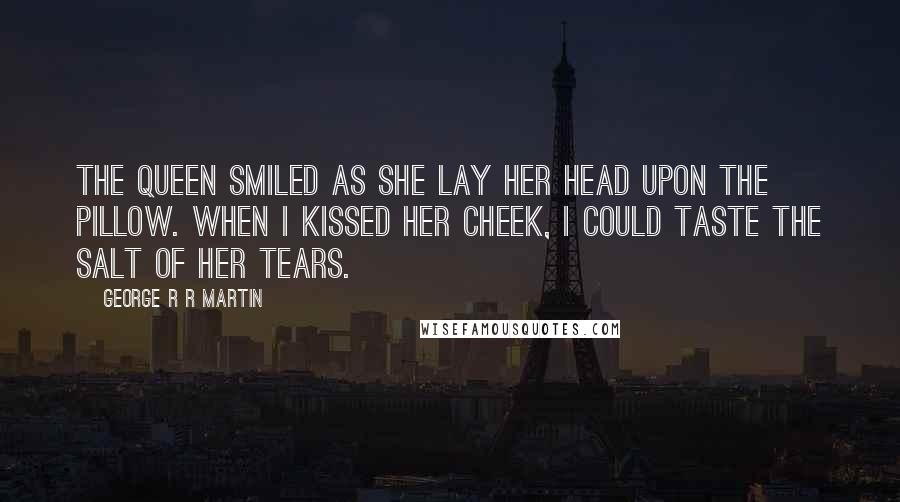 George R R Martin Quotes: The queen smiled as she lay her head upon the pillow. When I kissed her cheek, I could taste the salt of her tears.