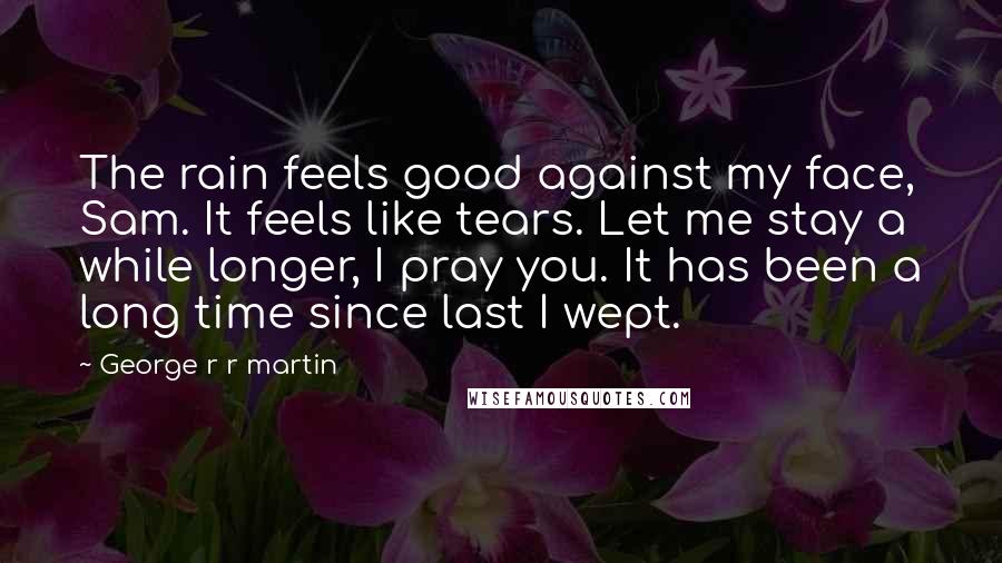 George R R Martin Quotes: The rain feels good against my face, Sam. It feels like tears. Let me stay a while longer, I pray you. It has been a long time since last I wept.