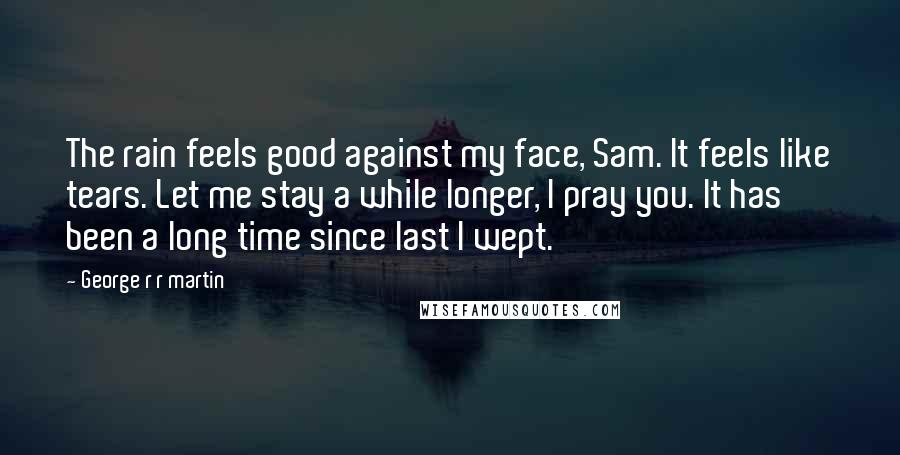 George R R Martin Quotes: The rain feels good against my face, Sam. It feels like tears. Let me stay a while longer, I pray you. It has been a long time since last I wept.