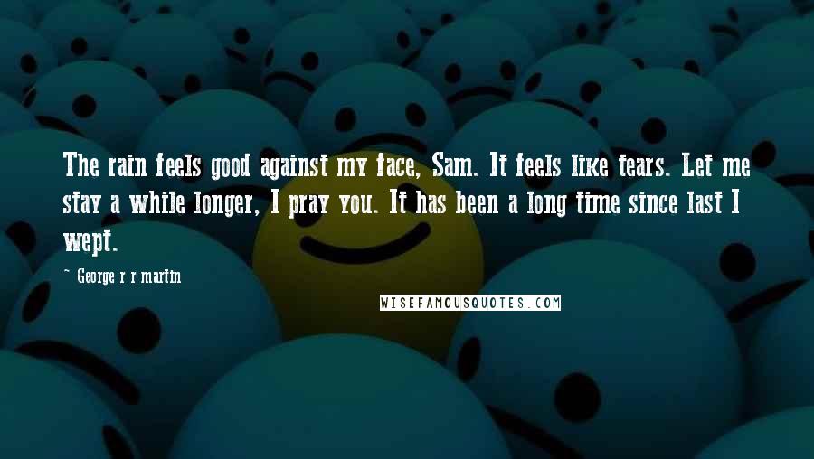 George R R Martin Quotes: The rain feels good against my face, Sam. It feels like tears. Let me stay a while longer, I pray you. It has been a long time since last I wept.