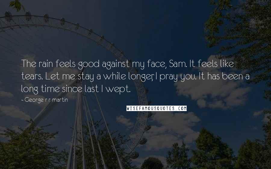 George R R Martin Quotes: The rain feels good against my face, Sam. It feels like tears. Let me stay a while longer, I pray you. It has been a long time since last I wept.