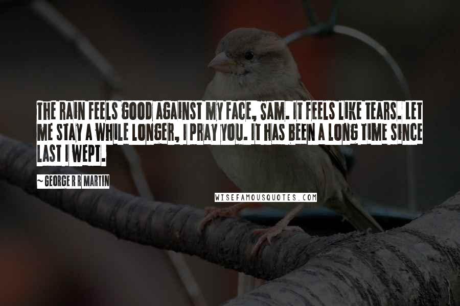 George R R Martin Quotes: The rain feels good against my face, Sam. It feels like tears. Let me stay a while longer, I pray you. It has been a long time since last I wept.